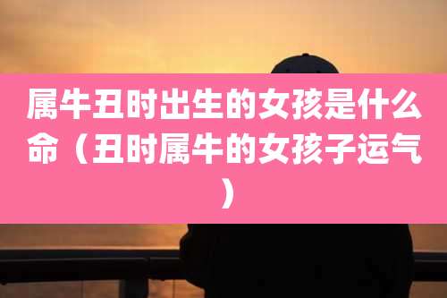 属牛丑时出生的女孩是什么命（丑时属牛的女孩子运气）
