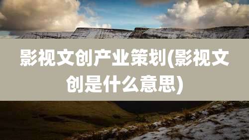 影视文创产业策划(影视文创是什么意思)