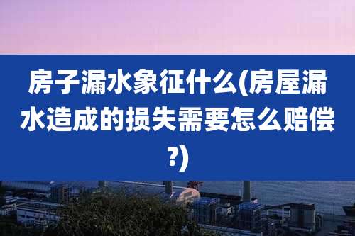 房子漏水象征什么(房屋漏水造成的损失需要怎么赔偿?)