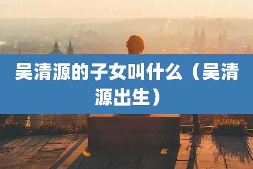 吴清源的子女叫什么（吴清源出生）