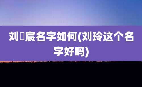 刘莯宸名字如何(刘玲这个名字好吗)