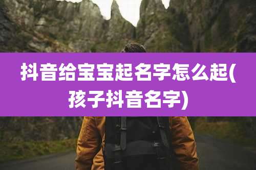抖音给宝宝起名字怎么起(孩子抖音名字)