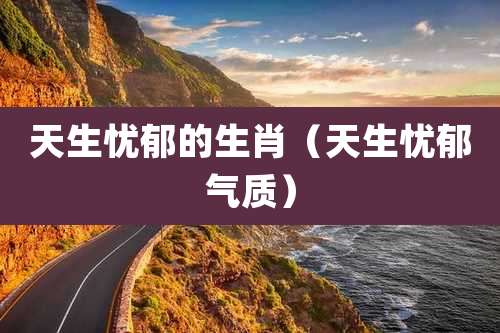 天生忧郁的生肖（天生忧郁气质）