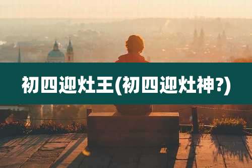 初四迎灶王(初四迎灶神?)