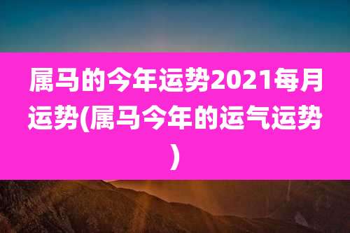 属马的今年运势2021每月运势(属马今年的运气运势)