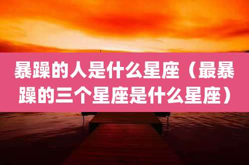 暴躁的人是什么星座（最暴躁的三个星座是什么星座）