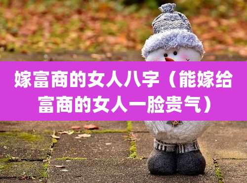 嫁富商的女人八字（能嫁给富商的女人一脸贵气）