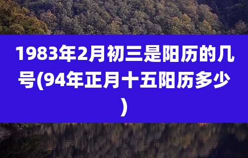 1983年2月初三是阳历的几号(94年正月十五阳历多少)