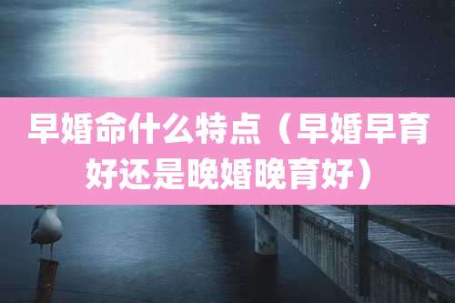 早婚命什么特点（早婚早育好还是晚婚晚育好）