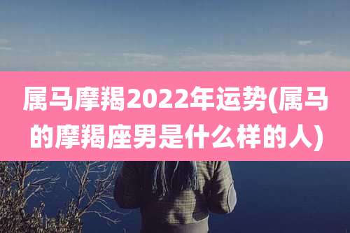 属马摩羯2022年运势(属马的摩羯座男是什么样的人)