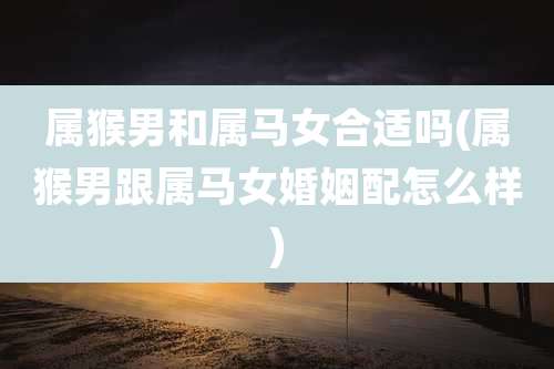 属猴男和属马女合适吗(属猴男跟属马女婚姻配怎么样)