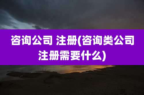 咨询公司 注册(咨询类公司注册需要什么)