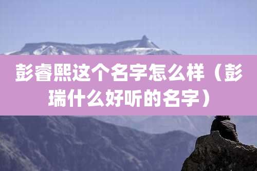 彭睿熙这个名字怎么样（彭瑞什么好听的名字）