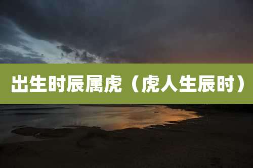 出生时辰属虎（虎人生辰时）