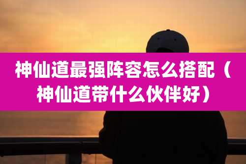 神仙道最强阵容怎么搭配（神仙道带什么伙伴好）