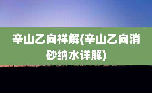 辛山乙向祥解(辛山乙向消砂纳水详解)