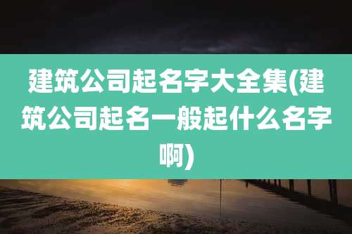 建筑公司起名字大全集(建筑公司起名一般起什么名字啊)