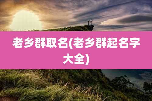 老乡群取名(老乡群起名字大全)