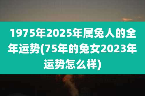 1975年2025年属兔人的全年运势(75年的兔女2023年运势怎么样)