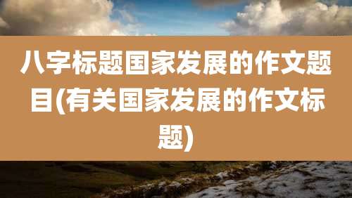 八字标题国家发展的作文题目(有关国家发展的作文标题)