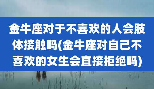 金牛座对于不喜欢的人会肢体接触吗(金牛座对自己不喜欢的女生会直接拒绝吗)