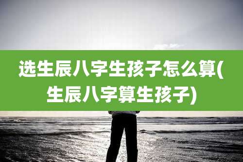 选生辰八字生孩子怎么算(生辰八字算生孩子)