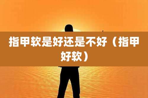 指甲软是好还是不好（指甲好软）