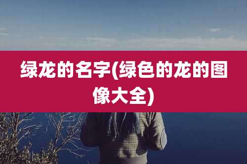 绿龙的名字(绿色的龙的图像大全)