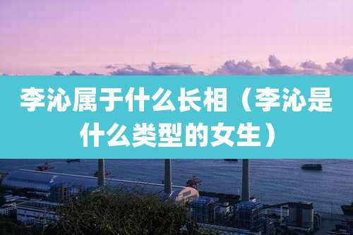 李沁属于什么长相（李沁是什么类型的女生）