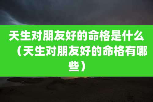 天生对朋友好的命格是什么（天生对朋友好的命格有哪些）