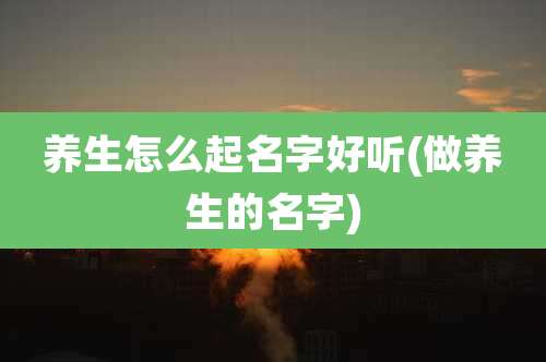养生怎么起名字好听(做养生的名字)