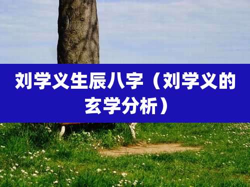 刘学义生辰八字（刘学义的玄学分析）