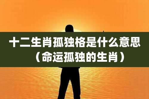 十二生肖孤独格是什么意思（命运孤独的生肖）