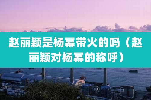 赵丽颖是杨幂带火的吗（赵丽颖对杨幂的称呼）