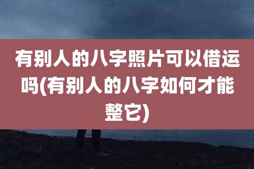 有别人的八字照片可以借运吗(有别人的八字如何才能整它)