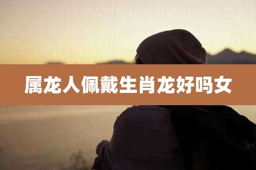 属龙人佩戴生肖龙好吗女