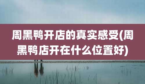 周黑鸭开店的真实感受(周黑鸭店开在什么位置好)