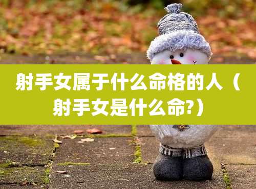 射手女属于什么命格的人（射手女是什么命?）