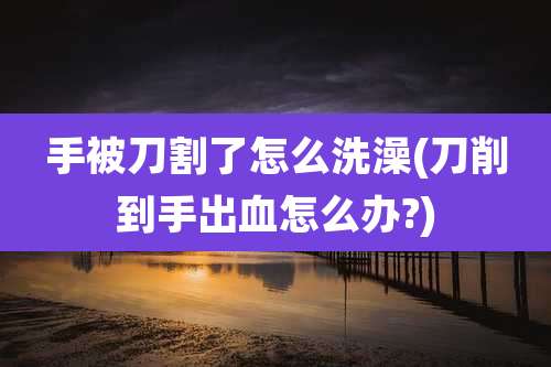 手被刀割了怎么洗澡(刀削到手出血怎么办?)