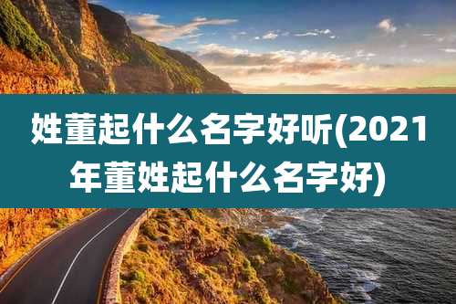 姓董起什么名字好听(2021年董姓起什么名字好)
