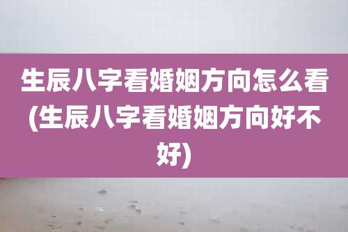 生辰八字看婚姻方向怎么看(生辰八字看婚姻方向好不好)