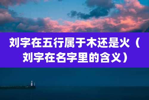 刘字在五行属于木还是火（刘字在名字里的含义）