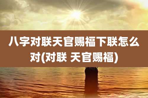 八字对联天官赐福下联怎么对(对联 天官赐福)