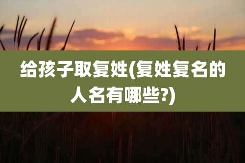 给孩子取复姓(复姓复名的人名有哪些?)