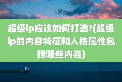 超级ip应该如何打造?(超级ip的内容特征和人格属性包括哪些内容)