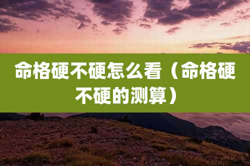 命格硬不硬怎么看（命格硬不硬的测算）