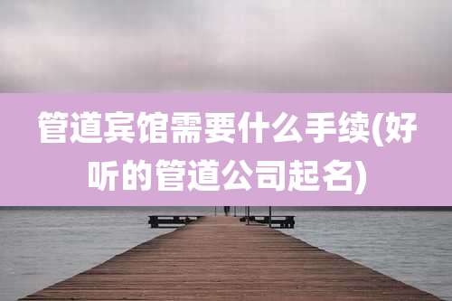 管道宾馆需要什么手续(好听的管道公司起名)