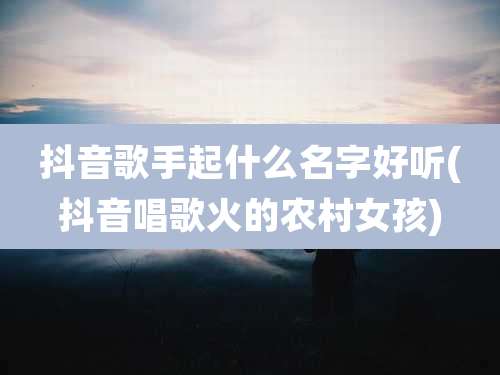 抖音歌手起什么名字好听(抖音唱歌火的农村女孩)