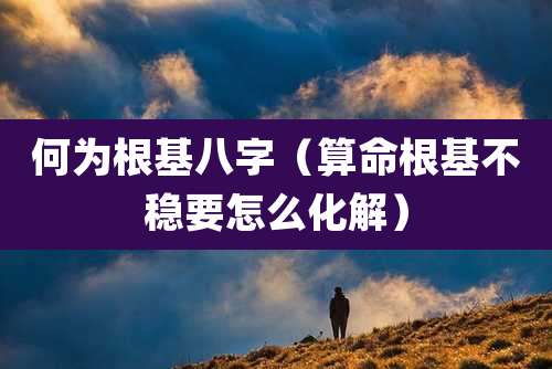 何为根基八字（算命根基不稳要怎么化解）