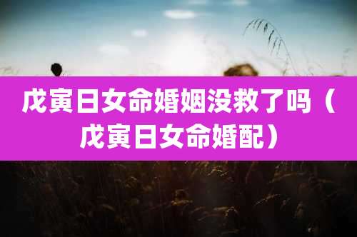 戊寅日女命婚姻没救了吗（戊寅日女命婚配）